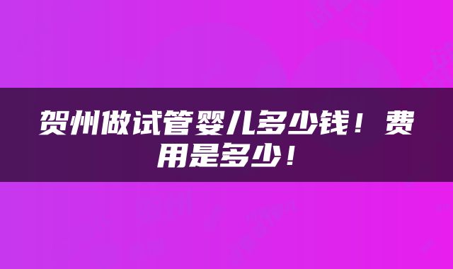 贺州做试管婴儿多少钱！费用是多少！