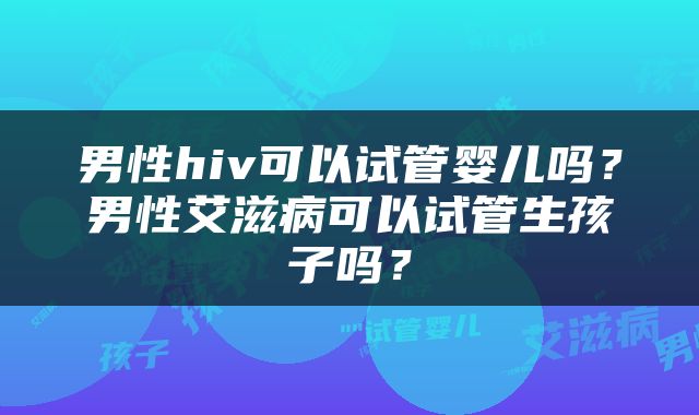 男性hiv可以试管婴儿吗？男性艾滋病可以试管生孩子吗？