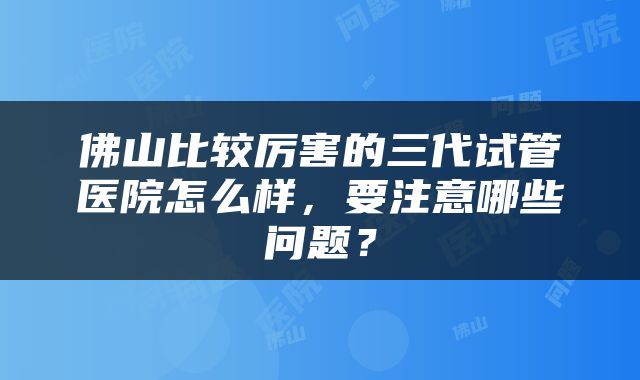 佛山比较厉害的三代试管医院怎么样，要注意哪些问题？