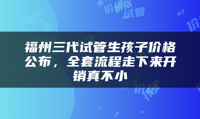 福州三代试管生孩子价格公布，全套流程走下来开销真不小