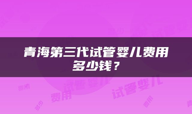 青海第三代试管婴儿费用多少钱？