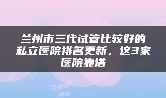 兰州市三代试管比较好的私立医院排名更新，这3家医院靠谱