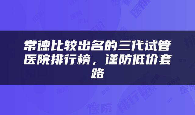 常德比较出名的三代试管医院排行榜，谨防低价套路