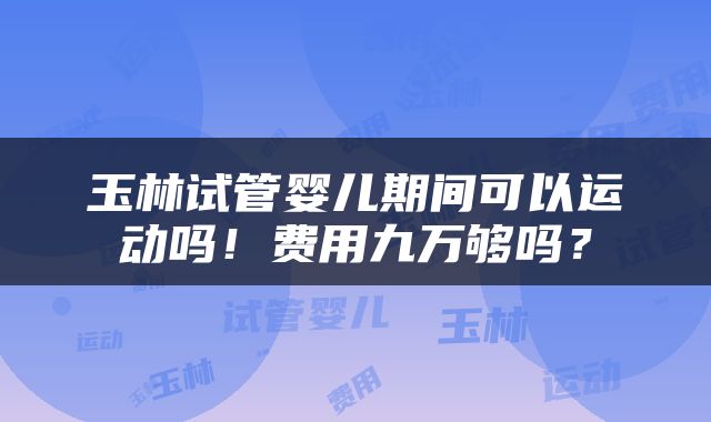 玉林试管婴儿期间可以运动吗！费用九万够吗？