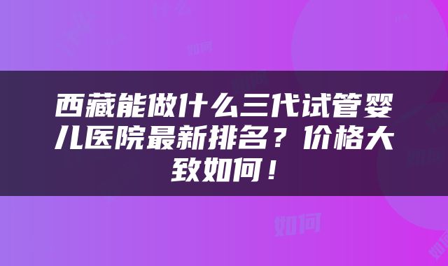西藏能做什么三代试管婴儿医院最新排名？价格大致如何！