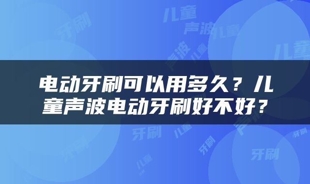 电动牙刷可以用多久？儿童声波电动牙刷好不好？