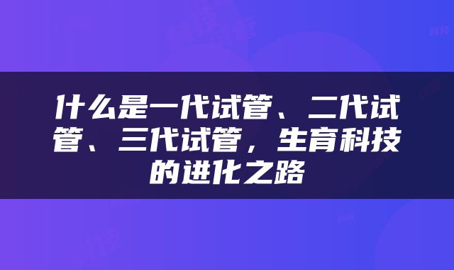 什么是一代试管、二代试管、三代试管，生育科技的进化之路