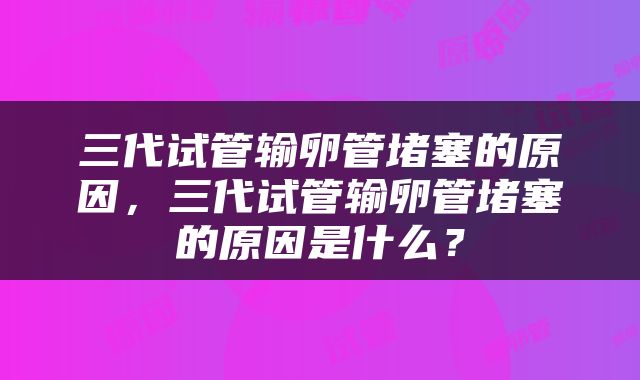 三代试管输卵管堵塞的原因，三代试管输卵管堵塞的原因是什么？