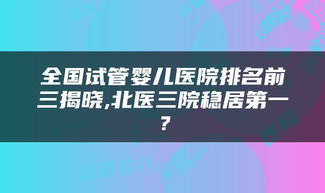 全国试管婴儿医院排名前三揭晓,北医三院稳居第一？