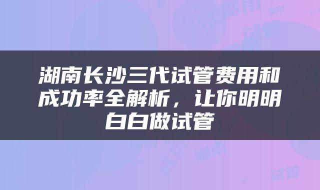 湖南长沙三代试管费用和成功率全解析，让你明明白白做试管