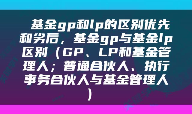  基金gp和lp的区别优先和劣后，基金gp与基金lp区别（GP、LP和基金管理人；普通合伙人、执行事务合伙人与基金管理人） 