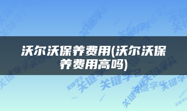 沃尔沃保养费用(沃尔沃保养费用高吗)