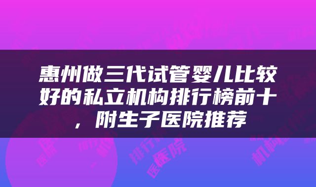 惠州做三代试管婴儿比较好的私立机构排行榜前十，附生子医院推荐