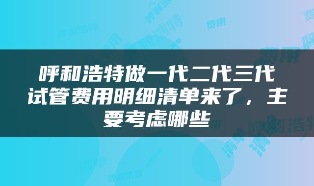 呼和浩特做一代二代三代试管费用明细清单来了，主要考虑哪些