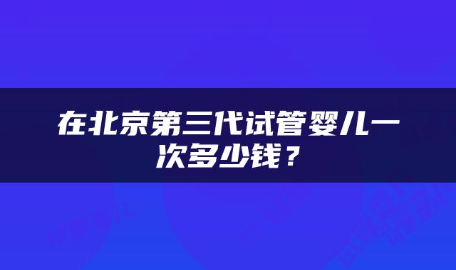 在北京第三代试管婴儿一次多少钱？