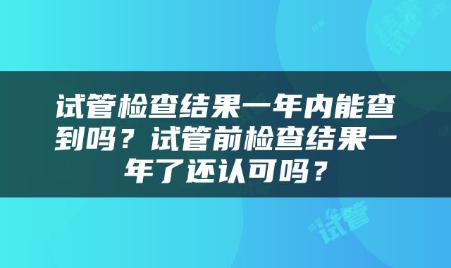 试管检查结果一年内能查到吗？试管前检查结果一年了还认可吗？