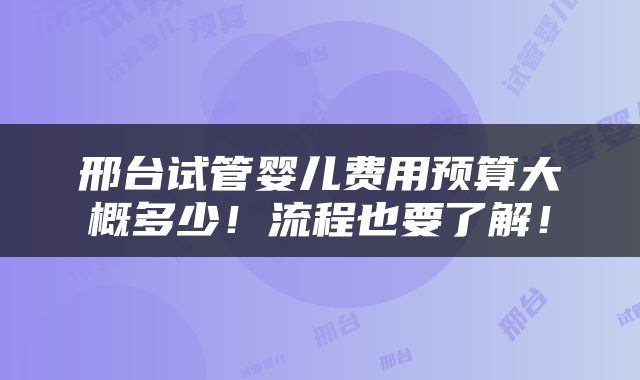 邢台试管婴儿费用预算大概多少！流程也要了解！