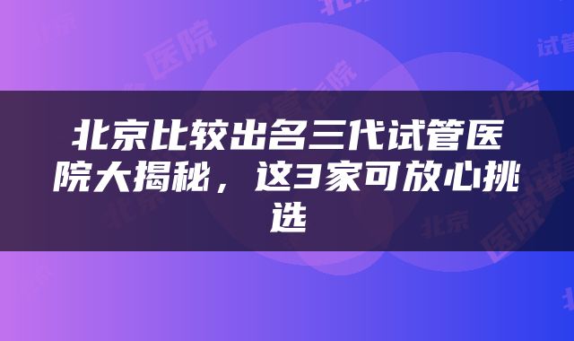 北京比较出名三代试管医院大揭秘，这3家可放心挑选