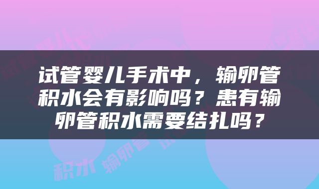 试管婴儿手术中，输卵管积水会有影响吗？患有输卵管积水需要结扎吗？