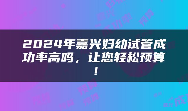 2024年嘉兴妇幼试管成功率高吗，让您轻松预算！