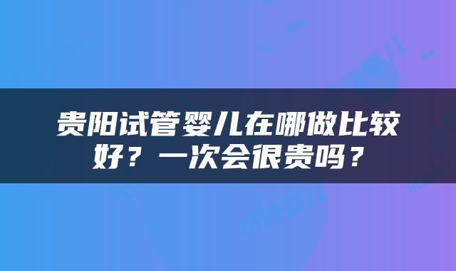 贵阳试管婴儿在哪做比较好？一次会很贵吗？