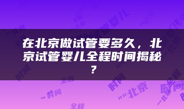 在北京做试管要多久，北京试管婴儿全程时间揭秘？