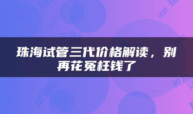 珠海试管三代价格解读，别再花冤枉钱了