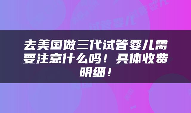去美国做三代试管婴儿需要注意什么吗！具体收费明细！