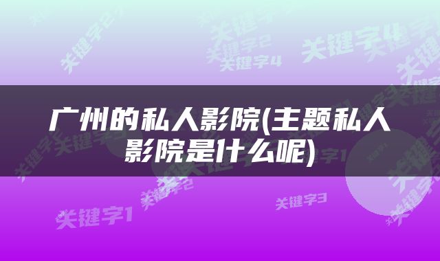 广州的私人影院(主题私人影院是什么呢)