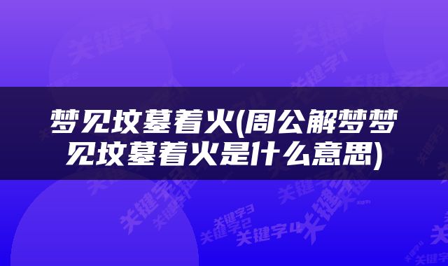 梦见坟墓着火(周公解梦梦见坟墓着火是什么意思)