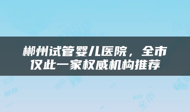 郴州试管婴儿医院，全市仅此一家权威机构推荐