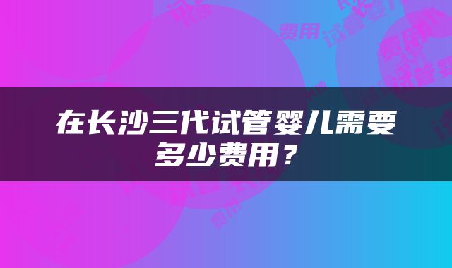 在长沙三代试管婴儿需要多少费用？