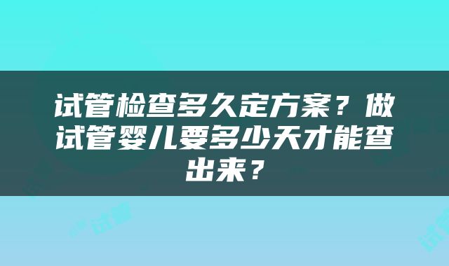 试管检查多久定方案？做试管婴儿要多少天才能查出来？