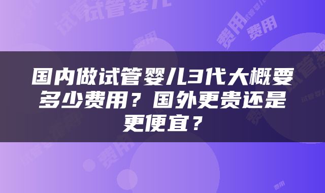 国内做试管婴儿3代大概要多少费用？国外更贵还是更便宜？