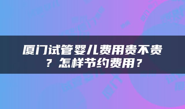厦门试管婴儿费用贵不贵？怎样节约费用？