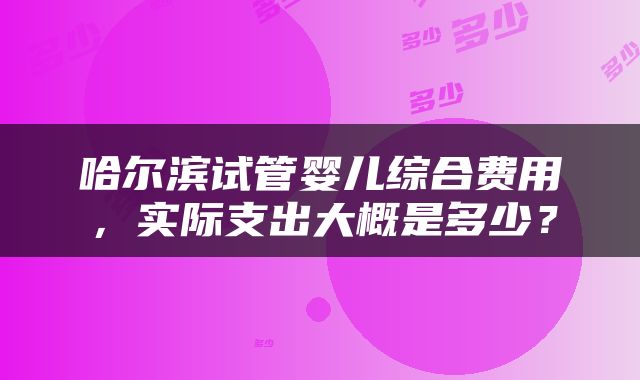 哈尔滨试管婴儿综合费用，实际支出大概是多少？