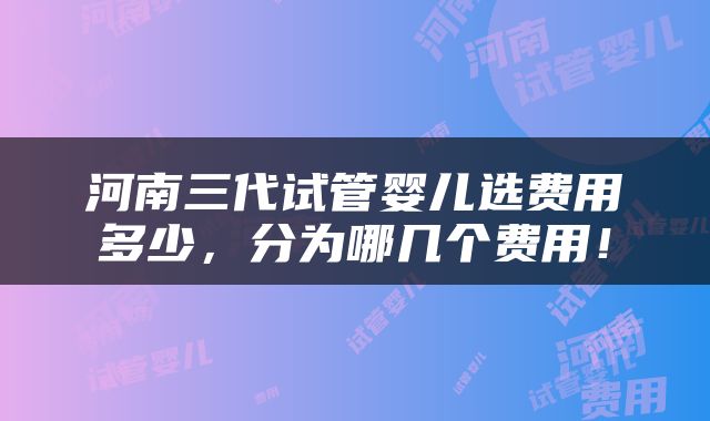 河南三代试管婴儿选费用多少，分为哪几个费用！