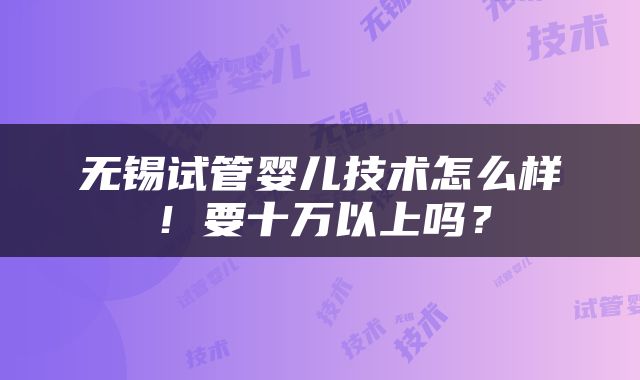 无锡试管婴儿技术怎么样！要十万以上吗？