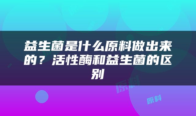 益生菌是什么原料做出来的？活性酶和益生菌的区别