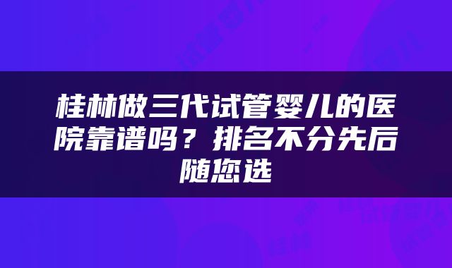 桂林做三代试管婴儿的医院靠谱吗？排名不分先后随您选