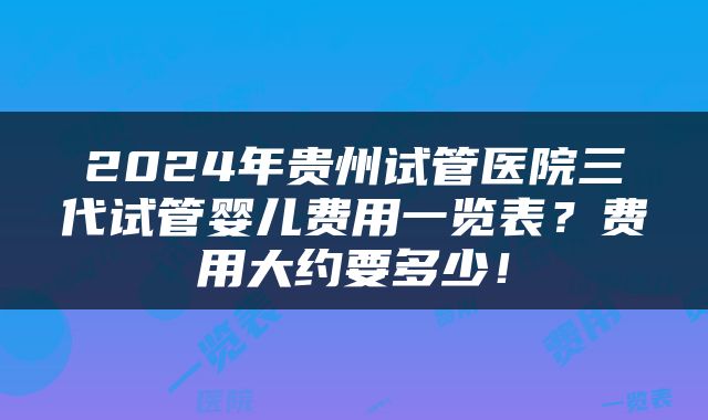 2024年贵州试管医院三代试管婴儿费用一览表？费用大约要多少！