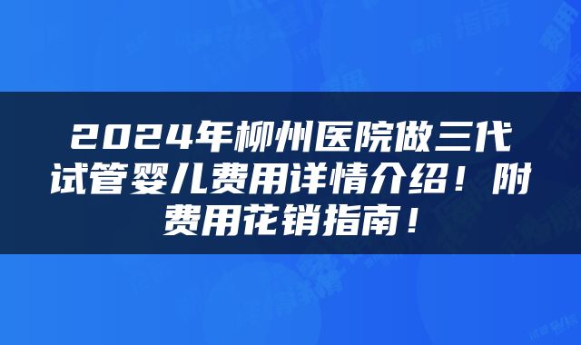 2024年柳州医院做三代试管婴儿费用详情介绍！附费用花销指南！