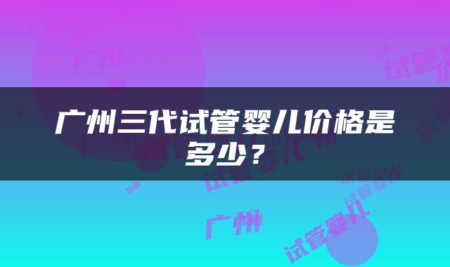 广州三代试管婴儿价格是多少？