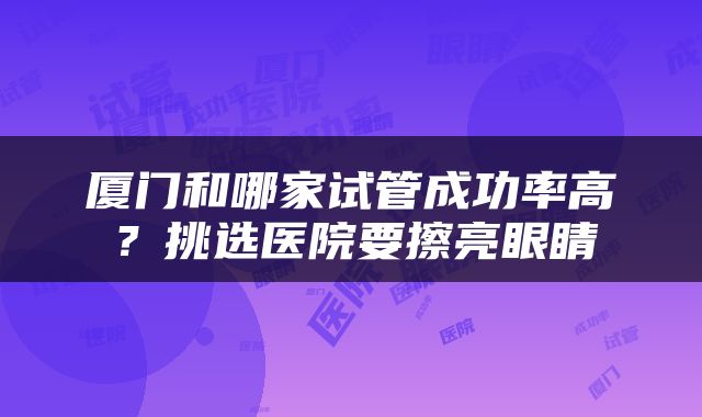 厦门和哪家试管成功率高？挑选医院要擦亮眼睛