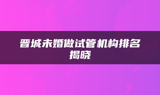 晋城未婚做试管机构排名揭晓