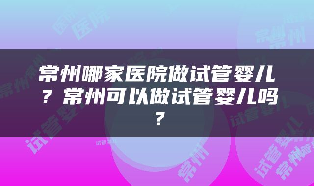常州哪家医院做试管婴儿？常州可以做试管婴儿吗？
