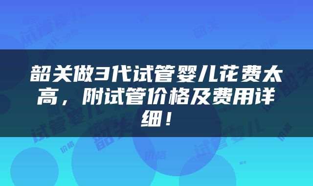 韶关做3代试管婴儿花费太高，附试管价格及费用详细！
