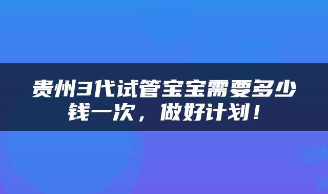 贵州3代试管宝宝需要多少钱一次，做好计划！