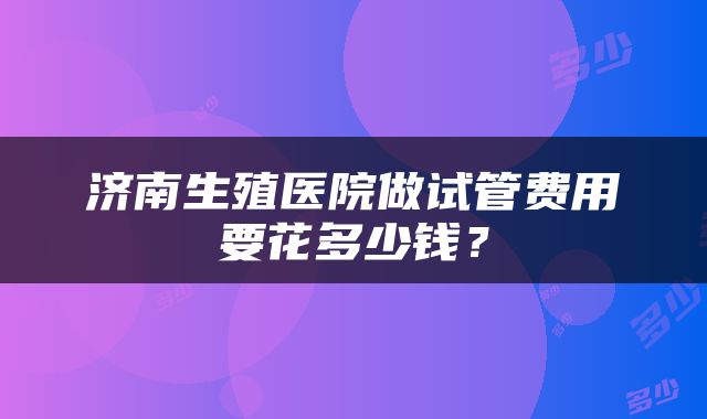 济南生殖医院做试管费用要花多少钱？