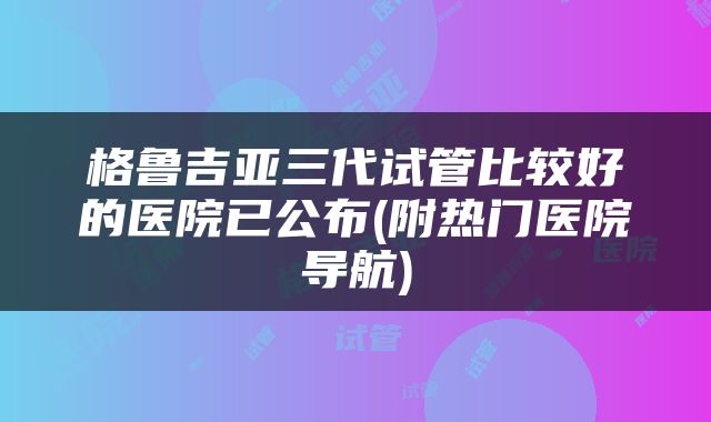 格鲁吉亚三代试管比较好的医院已公布(附热门医院导航)